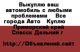 Выкуплю ваш автомобиль с любыми проблемами. - Все города Авто » Куплю   . Приморский край,Спасск-Дальний г.